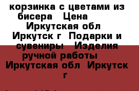 корзинка с цветами из бисера › Цена ­ 800 - Иркутская обл., Иркутск г. Подарки и сувениры » Изделия ручной работы   . Иркутская обл.,Иркутск г.